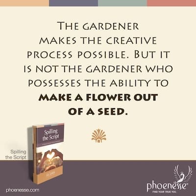 The gardener makes the creative process possible. But it is not the gardener who possesses the ability to make a flower out of a seed.