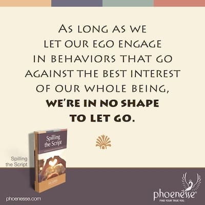As long as we let our ego engage in behaviors that go against the best interest of our whole being, we’re in no shape to let go.