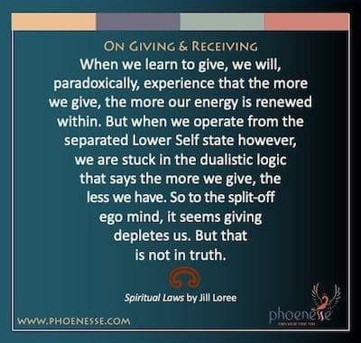 On Giving & Receiving: When we learn to give, we will, paradoxically, experience that the more we give, the more our energy is renewed within. But when we operate from the separated Lower Self state however, we are stuck in the dualistic logic that says the more we give, the less we have. So to the split-off ego mind, it seems giving depletes us. But that is not in truth.